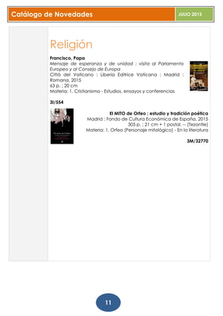 Catálogo de Novedades JULIO 2015
11
Religión
Francisco, Papa
Mensaje de esperanza y de unidad : visita al Parlamento
Europeo y al Consejo de Europa
Città del Vaticano : Liberia Editrice Vaticana ; Madrid :
Romana, 2015
63 p. ; 20 cm
Materia: 1. Cristianismo - Estudios, ensayos y conferencias
3I/554
El MITO de Orfeo : estudio y tradición poética
Madrid : Fondo de Cultura Económica de España, 2015
305 p. ; 21 cm + 1 postal. -- (Tezontle)
Materia: 1. Orfeo (Personaje mitológico) - En la literatura
3M/32770
 