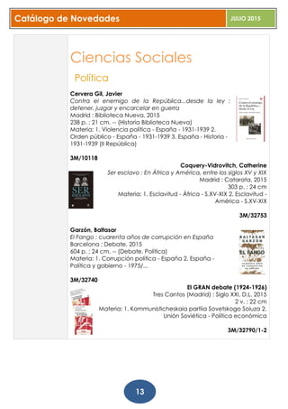 Catálogo de Novedades JULIO 2015
13
Ciencias Sociales
Política
Cervera Gil, Javier
Contra el enemigo de la República...desde la ley :
detener, juzgar y encarcelar en guerra
Madrid : Biblioteca Nueva, 2015
238 p. ; 21 cm. -- (Historia Biblioteca Nueva)
Materia: 1. Violencia política - España - 1931-1939 2.
Orden público - España - 1931-1939 3. España - Historia -
1931-1939 (II República)
3M/10118
Coquery-Vidrovitch, Catherine
Ser esclavo : En África y América, entre los siglos XV y XIX
Madrid : Catarata, 2015
303 p. ; 24 cm
Materia: 1. Esclavitud - África - S.XV-XIX 2. Esclavitud -
América - S.XV-XIX
3M/32753
Garzón, Baltasar
El Fango : cuarenta años de corrupción en España
Barcelona : Debate, 2015
604 p. ; 24 cm. -- (Debate. Política)
Materia: 1. Corrupción política - España 2. España -
Política y gobierno - 1975/...
3M/32740
El GRAN debate (1924-1926)
Tres Cantos (Madrid) : Siglo XXI, D.L. 2015
2 v. ; 22 cm
Materia: 1. Kommunisticheskaia partiia Sovetskogo Soiuza 2.
Unión Soviética - Política económica
3M/32790/1-2
 