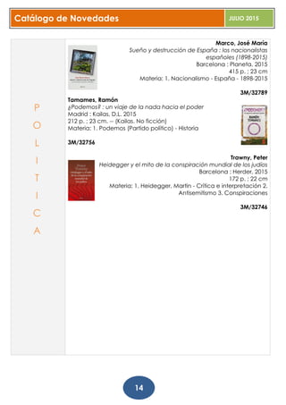 Catálogo de Novedades JULIO 2015
14
Marco, José María
Sueño y destrucción de España : los nacionalistas
españoles (1898-2015)
Barcelona : Planeta, 2015
415 p. ; 23 cm
Materia: 1. Nacionalismo - España - 1898-2015
3M/32789
Tamames, Ramón
¿Podemos? : un viaje de la nada hacia el poder
Madrid : Kailas, D.L. 2015
212 p. ; 23 cm. -- (Kailas. No ficción)
Materia: 1. Podemos (Partido político) - Historia
3M/32756
Trawny, Peter
Heidegger y el mito de la conspiración mundial de los judíos
Barcelona : Herder, 2015
172 p. ; 22 cm
Materia: 1. Heidegger, Martin - Crítica e interpretación 2.
Antisemitismo 3. Conspiraciones
3M/32746
P
O
L
I
T
I
C
A
 