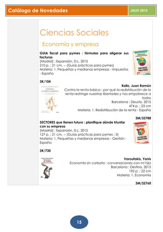 Catálogo de Novedades JULIO 2015
15
Ciencias Sociales
Economía y empresa
GUIA fiscal para pymes : fórmulas para aligerar sus
facturas
[Madrid] : Expansión, D.L. 2015
210 p. ; 21 cm. -- (Guías prácticas para pymes)
Materia: 1. Pequeñas y medianas empresas - Impuestos
- España
3K/104
Rallo, Juan Ramón
Contra la renta básica : por qué la redistribución de la
renta restringe nuestras libertades y nos empobrece a
todos
Barcelona : Deusto, 2015
474 p. ; 23 cm
Materia: 1. Redistribución de la renta - España
3M/32788
SECTORES que tienen futuro : planifique dónde triunfar
con su empresa
[Madrid] : Expansión, D.L. 2015
127 p. ; 21 cm. -- (Guías prácticas para pymes ; 5)
Materia: 1. Pequeñas y medianas empresas - Gestión -
España
3K/730
Varoufakis, Yanis
Economía sin corbata : conversaciones con mi hija
Barcelona : Destino, 2015
192 p. ; 22 cm
Materia: 1. Economía
3M/32760
 