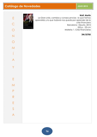 Catálogo de Novedades JULIO 2015
16
Wolf, Martin
La Gran crisis, cambios y consecuencias : lo que hemos
aprendido y lo que todavía nos queda por aprender de la
crisis financiera
Barcelona : Deusto, 2015
555 p. ; 23 cm
Materia: 1. Crisis financieras
3M/32785
E
C
O
N
O
M
Í
A
Y
E
M
P
R
E
S
A
 