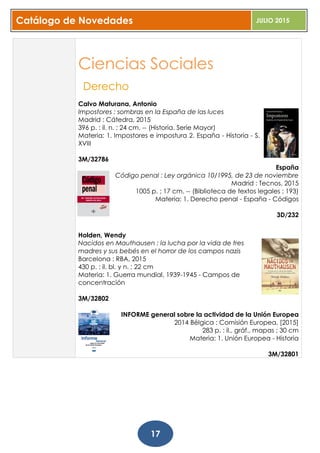 Catálogo de Novedades JULIO 2015
17
Ciencias Sociales
Derecho
Calvo Maturana, Antonio
Impostores : sombras en la España de las luces
Madrid : Cátedra, 2015
396 p. : il. n. ; 24 cm. -- (Historia. Serie Mayor)
Materia: 1. Impostores e impostura 2. España - Historia - S.
XVIII
3M/32786
España
Código penal : Ley orgánica 10/1995, de 23 de noviembre
Madrid : Tecnos, 2015
1005 p. ; 17 cm. -- (Biblioteca de textos legales ; 193)
Materia: 1. Derecho penal - España - Códigos
3D/232
Holden, Wendy
Nacidos en Mauthausen : la lucha por la vida de tres
madres y sus bebés en el horror de los campos nazis
Barcelona : RBA, 2015
430 p. : il. bl. y n. ; 22 cm
Materia: 1. Guerra mundial, 1939-1945 - Campos de
concentración
3M/32802
INFORME general sobre la actividad de la Unión Europea
2014 Bélgica : Comisión Europea, [2015]
283 p. : il., gráf., mapas ; 30 cm
Materia: 1. Unión Europea - Historia
3M/32801
 