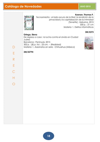 Catálogo de Novedades JULIO 2015
18
Keenan, Thomas P.
Tecnosiniestro : el lado oscuro de la Red, la rendición de la
privacidad y la capitalización de la intimidad
[Tenerife] : Melusina, 2015
330 p. ; 21 cm
Materia: 1. Delitos informáticos
3M/5373
Ortega, Elena
De regreso a casa : la lucha contra el olvido en Ciudad
Juárez
Barcelona : Península, 2015
302 p. : [8] p. fot. ; 23 cm. -- (Realidad)
Materia: 1. Asesinatos en serie - Chihuahua (México)
3M/32794
D
E
R
E
C
H
O
 