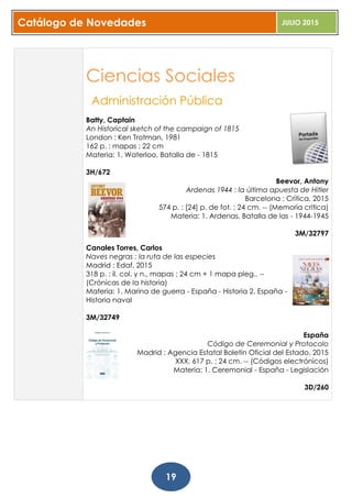 Catálogo de Novedades JULIO 2015
19
Ciencias Sociales
Administración Pública
Batty, Captain
An Historical sketch of the campaign of 1815
London : Ken Trotman, 1981
162 p. : mapas ; 22 cm
Materia: 1. Waterloo, Batalla de - 1815
3H/672
Beevor, Antony
Ardenas 1944 : la última apuesta de Hitler
Barcelona : Crítica, 2015
574 p. : [24] p. de fot. ; 24 cm. -- (Memoria crítica)
Materia: 1. Ardenas, Batalla de las - 1944-1945
3M/32797
Canales Torres, Carlos
Naves negras : la ruta de las especies
Madrid : Edaf, 2015
318 p. : il. col. y n., mapas ; 24 cm + 1 mapa pleg.. --
(Crónicas de la historia)
Materia: 1. Marina de guerra - España - Historia 2. España -
Historia naval
3M/32749
España
Código de Ceremonial y Protocolo
Madrid : Agencia Estatal Boletín Oficial del Estado, 2015
XXX, 617 p. ; 24 cm. -- (Códigos electrónicos)
Materia: 1. Ceremonial - España - Legislación
3D/260
 