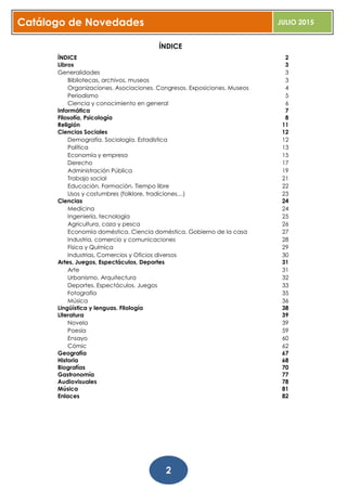 Catálogo de Novedades JULIO 2015
2
ÍNDICE
ÍNDICE 2
Libros 3
Generalidades 3
Bibliotecas, archivos, museos 3
Organizaciones. Asociaciones. Congresos. Exposiciones. Museos 4
Periodismo 5
Ciencia y conocimiento en general 6
Informática 7
Filosofía, Psicología 8
Religión 11
Ciencias Sociales 12
Demografía. Sociología. Estadística 12
Política 13
Economía y empresa 15
Derecho 17
Administración Pública 19
Trabajo social 21
Educación. Formación. Tiempo libre 22
Usos y costumbres (folklore, tradiciones…) 23
Ciencias 24
Medicina 24
Ingeniería, tecnología 25
Agricultura, caza y pesca 26
Economía doméstica. Ciencia doméstica. Gobierno de la casa 27
Industria, comercio y comunicaciones 28
Física y Química 29
Industrias, Comercios y Oficios diversos 30
Artes, Juegos, Espectáculos, Deportes 31
Arte 31
Urbanismo. Arquitectura 32
Deportes. Espectáculos. Juegos 33
Fotografía 35
Música 36
Lingüística y lenguas. Filología 38
Literatura 39
Novela 39
Poesía 59
Ensayo 60
Cómic 62
Geografía 67
Historia 68
Biografías 70
Gastronomía 77
Audiovisuales 78
Música 81
Enlaces 82
 
