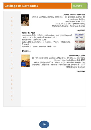 Catálogo de Novedades JULIO 2015
20
Gracia Alonso, Francisco
Roma, Cartago, íberos y celtíberos : las grandes guerras de
la península Ibérica
Barcelona : Ariel, 2015
324 p. : il. ; 23 cm. -- (Ariel historia)
Materia: 1. Guerra - Península Ibérica
3M/32772
Kennedy, Paul
Ingenieros de la victoria : los hombres que cambiaron el
destino de la Segunda Guerra Mundial
Barcelona : Debolsillo, 2015
526 p., [16] p. de lám. : il., mapas ; 19 cm. -- (Debolsillo.
Ensayo)
Materia: 1. Guerra mundial, 1939-1945
3M/32766
Santacara, Carlos
La Primera Guerra Carlista vista por los británicos, 1833-1840
Madrid : Machado Libros, D.L. 2015
446 p., [16] p. de lám. ; 22 cm. -- (Papeles del tiempo ; 30)
Materia: 1. España - Historia - Participación británica - 1833-
1840 (Guerra Carlista)
3M/32741
A
D
M
I
N
I
S
T
R
A
C
I
Ó
N
P
Ú
B
L
I
C
A
 