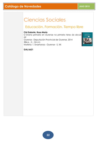 Catálogo de Novedades JULIO 2015
22
Ciencias Sociales
Educación. Formación. Tiempo libre
Cid Galante, Rosa María
O Ensino primario en Ourense no primeiro terzo do século
XX
Ourense : Deputación Provincial de Ourense, 2014
384 p. : il. ; 24 cm
Materia: 1. Enseñanza - Ourense - S. XX
GAL/6621
 