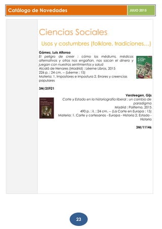 Catálogo de Novedades JULIO 2015
23
Ciencias Sociales
Usos y costumbres (folklore, tradiciones…)
Gámez, Luis Alfonso
El peligro de creer : cómo los médiums, médicos
alternativos y otros nos engañan, nos sacan el dinero y
juegan con nuestros sentimientos y salud
Alcalá de Henares (Madrid) : Léeme Libros, 2015
226 p. ; 24 cm. -- (Léeme ; 15)
Materia: 1. Impostores e impostura 2. Errores y creencias
populares
3M/25921
Versteegen, Gijs
Corte y Estado en la historiografía liberal : un cambio de
paradigma
Madrid : Polifemo, 2015
490 p. : il. ; 24 cm. -- (La Corte en Europa ; 15)
Materia: 1. Corte y cortesanos - Europa - Historia 2. Estado -
Historia
3M/11146
 