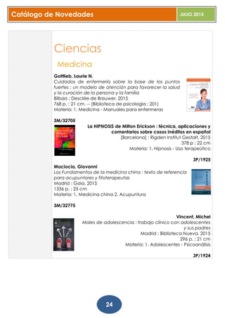 Catálogo de Novedades JULIO 2015
24
Ciencias
Medicina
Gottlieb, Laurie N.
Cuidados de enfermería sobre la base de los puntos
fuertes : un modelo de atención para favorecer la salud
y la curación de la persona y la familia
Bilbao : Desclée de Brouwer, 2015
768 p. ; 21 cm. -- (Biblioteca de psicología ; 201)
Materia: 1. Medicina - Manuales para enfermeras
3M/32705
La HIPNOSIS de Milton Erickson : técnica, aplicaciones y
comentarios sobre casos inéditos en español
[Barcelona] : Rigden Institut Gestalt, 2015
378 p ; 22 cm
Materia: 1. Hipnosis - Uso terapeútico
3P/1925
Maciocia, Giovanni
Los Fundamentos de la medicina china : texto de referencia
para acupuntores y fitoterapeutas
Madrid : Gaia, 2015
1336 p. ; 25 cm
Materia: 1. Medicina china 2. Acupuntura
3M/32775
Vincent, Michel
Males de adolescencia : trabajo clínico con adolescentes
y sus padres
Madrid : Biblioteca Nueva, 2015
296 p. ; 21 cm
Materia: 1. Adolescentes - Psicoanálisis
3P/1924
 