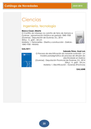 Catálogo de Novedades JULIO 2015
25
Ciencias
Ingeniería, tecnología
Blanco Casal, Alberte
O Conflito de intereses no camiño de ferro de Zamora a
Ourense : aproximación histórica ao período 1840-1930
[Ourense] : Deputación de Ourense, D.L. 2014
204 p. : il., gráf. ; 24 cm
Materia: 1. Ferrocarriles - Diseño y construcción - Galicia -
1840-1930 - Historia
GAL/5511
Sobrado Pérez, Xosé Luis
O Proceso de electrificación do noroeste ourensán : un
modelo paradigmático do proceso de difusión da
electricidade en Galicia
[Ourense] : Deputación Provincial de Ourense, D.L. 2014
254 p. : il., gráf. ; 24 cm
Materia: 1. Electrificación - Ourense (Provincia)
GAL/6048
 