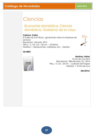 Catálogo de Novedades JULIO 2015
27
Ciencias
Economía doméstica. Ciencia
doméstica. Gobierno de la casa
Cabrera, Carles
El Celler de Can Roca : generando valor en empresas de
servicios
Barcelona : Librooks, 2015
239 p. : il., fot. col. ; 26 cm. -- (Criteria)
Materia: 1. Restaurantes, cafeterías, etc. - Gestión
3K/4802
Martínez, Esther
Punto de cruz fácil
[Barcelona] : RBA Revistas, D.L. 2014
98 p. : il. col. ; 24 cm. -- (Labores del hogar)
Materia: 1. Punto de cruz
3M/32761
 