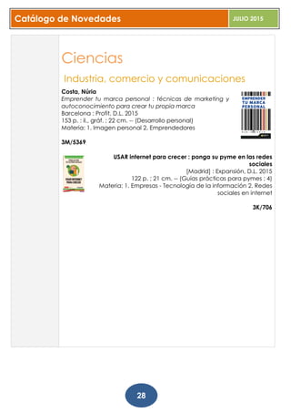 Catálogo de Novedades JULIO 2015
28
Ciencias
Industria, comercio y comunicaciones
Costa, Núria
Emprender tu marca personal : técnicas de marketing y
autoconocimiento para crear tu propia marca
Barcelona : Profit, D.L. 2015
153 p. : il., gráf. ; 22 cm. -- (Desarrollo personal)
Materia: 1. Imagen personal 2. Emprendedores
3M/5369
USAR internet para crecer : ponga su pyme en las redes
sociales
[Madrid] : Expansión, D.L. 2015
122 p. ; 21 cm. -- (Guías prácticas para pymes ; 4)
Materia: 1. Empresas - Tecnología de la información 2. Redes
sociales en internet
3K/706
 