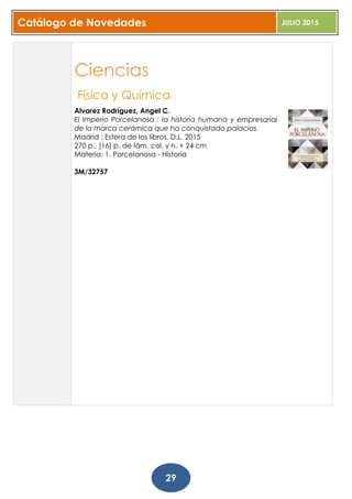 Catálogo de Novedades JULIO 2015
29
Ciencias
Física y Química
Alvarez Rodríguez, Angel C.
El Imperio Porcelanosa : la historia humana y empresarial
de la marca cerámica que ha conquistado palacios
Madrid : Esfera de los libros, D.L. 2015
270 p., [16] p. de lám. col. y n. + 24 cm
Materia: 1. Porcelanosa - Historia
3M/32757
 