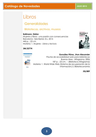 Catálogo de Novedades JULIO 2015
3
Libros
Generalidades
Bibliotecas, archivos, museos
Bollmann, Stefan
Mujeres y libros : una pasión con consecuencias
Barcelona : Seix Barral, D.L. 2015
445 p. ; 23 cm
Materia: 1. Mujeres - Libros y lectura
3M/32774
González Flórez, Jhon Alexander
Pautas de accesibilidad web para bibliotecas
Buenos Aires : Alfagrama, 2006
187 p. ; 23 cm. -- (Biblioteca Alfagrama)
Materia: 1. World Wide Web (Sistema de recuperación de la
información) 2. Biblioteconomía
3Q/889
 
