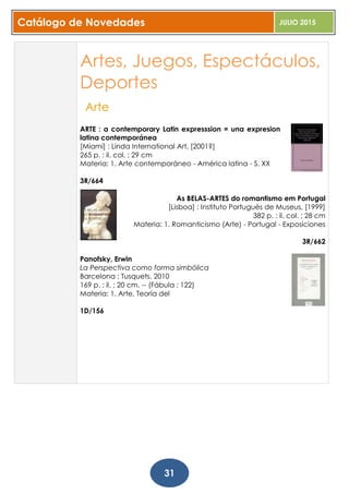 Catálogo de Novedades JULIO 2015
31
Artes, Juegos, Espectáculos,
Deportes
Arte
ARTE : a contemporary Latin expresssion = una expresion
latina contemporánea
[Miami] : Linda International Art, [2001?]
265 p. : il. col. ; 29 cm
Materia: 1. Arte contemporáneo - América latina - S. XX
3R/664
As BELAS-ARTES do romantismo em Portugal
[Lisboa] : Instituto Portuguès de Museus, [1999]
382 p. : il. col. ; 28 cm
Materia: 1. Romanticismo (Arte) - Portugal - Exposiciones
3R/662
Panofsky, Erwin
La Perspectiva como forma simbólica
Barcelona : Tusquets, 2010
169 p. : il. ; 20 cm. -- (Fábula ; 122)
Materia: 1. Arte, Teoría del
1D/156
 