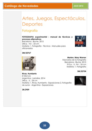 Catálogo de Novedades JULIO 2015
35
Artes, Juegos, Espectáculos,
Deportes
Fotografía
FOTOGRAFIA experimental : manual de técnicas y
procesos alternativos
Barcelona : Blume, 2015
240 p. : fot. ; 23 cm
Materia: 1. Fotografía - Técnica - Manuales para
aficionados
3M/32767
Marien, Mary Warner
Visionarios de la fotografía
Barcelona : Blume, 2015
312 p. : il., fot. ; 26 cm
Materia: 1. Fotografía
3M/32754
Rivas, Humberto
El Silencio
Argentina : Lariviére, 2014
240 p. : il. ; 24 cm
Materia: 1. Rivas, Humberto - Exposiciones 2. Fotografía
de autor - Argentina - Exposiciones
3R/2909
 
