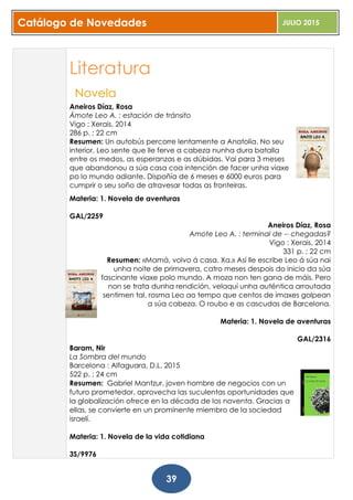 Catálogo de Novedades JULIO 2015
39
Literatura
Novela
Aneiros Díaz, Rosa
Ámote Leo A. : estación de tránsito
Vigo : Xerais, 2014
286 p. ; 22 cm
Resumen: Un autobús percorre lentamente a Anatolia. No seu
interior, Leo sente que lle ferve a cabeza nunha dura batalla
entre os medos, as esperanzas e as dúbidas. Vai para 3 meses
que abandonou a súa casa coa intención de facer unha viaxe
po lo mundo adiante. Dispoñía de 6 meses e 6000 euros para
cumprir o seu soño de atravesar todas as fronteiras.
Materia: 1. Novela de aventuras
GAL/2259
Aneiros Díaz, Rosa
Amote Leo A. : terminal de -- chegadas?
Vigo : Xerais, 2014
331 p. ; 22 cm
Resumen: «Mamá, volvo á casa. Xa.» Así lle escribe Leo á súa nai
unha noite de primavera, catro meses despois do inicio da súa
fascinante viaxe polo mundo. A moza non ten gana de máis. Pero
non se trata dunha rendición, velaquí unha auténtica arroutada
sentimen tal, rosma Leo ao tempo que centos de imaxes golpean
a súa cabeza. O roubo e as cascudas de Barcelona.
Materia: 1. Novela de aventuras
GAL/2316
Baram, Nir
La Sombra del mundo
Barcelona : Alfaguara, D.L. 2015
522 p. ; 24 cm
Resumen: Gabriel Mantzur, joven hombre de negocios con un
futuro prometedor, aprovecha las suculentas oportunidades que
la globalización ofrece en la década de los noventa. Gracias a
ellas, se convierte en un prominente miembro de la sociedad
israelí.
Materia: 1. Novela de la vida cotidiana
3S/9976
 