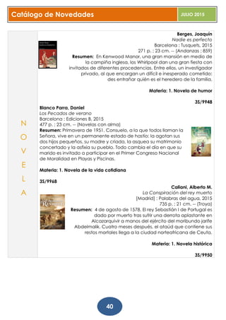 Catálogo de Novedades JULIO 2015
40
Berges, Joaquín
Nadie es perfecto
Barcelona : Tusquets, 2015
271 p. ; 23 cm. -- (Andanzas ; 859)
Resumen: En Kenwood Manor, una gran mansión en medio de
la campiña inglesa, los Whirlpool dan una gran fiesta con
invitados de diferentes procedencias. Entre ellos, un investigador
privado, al que encargan un difícil e inesperado cometido:
des entrañar quién es el heredero de la familia.
Materia: 1. Novela de humor
3S/9948
Blanco Parra, Daniel
Los Pecados de verano
Barcelona : Ediciones B, 2015
477 p. ; 23 cm. -- (Novelas con alma)
Resumen: Primavera de 1951. Consuelo, a la que todos llaman la
Señora, vive en un permanente estado de hastío: la agotan sus
dos hijos pequeños, su madre y criada, la asquea su matrimonio
concertado y la asfixia su pueblo. Todo cambia el día en que su
marido es invitado a participar en el Primer Congreso Nacional
de Moralidad en Playas y Piscinas.
Materia: 1. Novela de la vida cotidiana
3S/9968
Caliani, Alberto M.
La Conspiración del rey muerto
[Madrid] : Palabras del agua, 2015
735 p. ; 21 cm. -- (Troya)
Resumen: 4 de agosto de 1578. El rey Sebastián I de Portugal es
dado por muerto tras sufrir una derrota aplastante en
Alcazarquivir a manos del ejército del moribundo jarife
Abdelmalik. Cuatro meses después, el ataúd que contiene sus
restos mortales llega a la ciudad norteafricana de Ceuta.
Materia: 1. Novela histórica
3S/9950
N
O
V
E
L
A
 