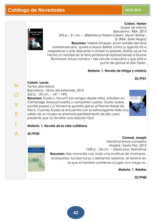Catálogo de Novedades JULIO 2015
42
Coben, Harlan
Golpe de efecto
Barcelona : RBA, 2015
393 p. ; 21 cm. -- (Biblioteca Harlan Coben. Myron Bolitar ;
2) (RBA. Serie Negra)
Resumen: Valerie Simpson, joven estrella del tenis
norteamericano, quiere a Myron Bolitar como su agente.Va a
reaparecer y está dispuesta a olvidar su pasado. Bolitar ya se ha
hecho un nombre en el tenis profesional representando a Duane
Richwood, futuro número 1 del circuito masculino y que está a
punto de granar el USA Open.
Materia: 1. Novela de intriga y misterio
3S/9951
Colwin, Laurie
Tantos días felices
Barcelona : Libros del Asteroide, 2015
262 p. ; 20 cm. -- (A* ; 149)
Resumen: Guido y Vincent son amigos desde niños, estudian en
Cambridge (Massachusetts) y comparten sueños: Guido quiere
escribir poesía y a Vincent le gustaría ganar el Premio Nobel de
Física. Cuando Guido se encuentra con la extravagante Holly a la
salida de un museo se enamora perdidamente de ella, pero
presiente que no tendrán una relación fácil.
Materia: 1. Novela de la vida cotidiana
3S/9930
Conrad, Joseph
Narrativa breve completa
Madrid : Sexto Piso, 2015
1540 p. ; 24 cm. -- (Sexto piso. Narrativa)
Resumen: Nos maravilla con toda una multitud de marineros,
anarquistas, lúcidos locos y delirantes asesinos; el terreno en
el que el hombre comienza a jugar con fuego es.
Materia: 1. Relatos
3S/9940
N
O
V
E
L
A
 