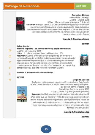 Catálogo de Novedades JULIO 2015
43
Crompton, Richard
La Hora del Dios Rojo
Madrid : Siruela, 2015
328 p. ; 22 cm. -- (Nuevos tiempos. Policiaca)
Resumen: Nairobi, Kenia, 2007. En una de las megalópolis de mayor
crecimiento de toda África, una pequeña élite goza del poder
frente a una mayoría empobrecida e inquieta. Con las elecciones
presidenciales en el horizonte, las tensiones en la ciudad han
alcanzado su punto álgido.
Materia: 1. Novela policiaca
3S/9959
Defoe, Daniel
Himno a la picota : de villano a héroe y espía en tres actos
Madrid : La Felguera, 2015
134 p. : il. ; 19 cm. -- (Narrativas del Desorden ; 30)
Resumen: Cuenta la historia de una algarada en medio de
Londres a favor de un Defoe cubierto de rosas y besos, el ardor
legendario de un pueblo que lo alzó a la categoría de héroe
popular; pero también la historia un chantaje, el inicio de la
carrera de un espía que durante años fue parte de complots y
conspiraciones, ese otro y oscuro Robinson Crusoe.
Materia: 1. Novela de la vida cotidiana
3S/9932
Delgado, Jacobo
Toda una vida : una pareja de recién casados, la España del
NO-DO y del Seiscientos; la ciudad como un sueño y el impulso
de contar cómo sucedió todo
Barcelona : Suma de letras, 2015
414 p. ; 23 cm. -- (Letra grande) (Novela)
Resumen: En 1948 se casaron mis padres. Todavía faltaban 12
años para que yo naciera y más de sesenta para que un buen
día mi madre decidiera legarme su correspondencia, todas las
cartas que se mandaron el uno al otro a lo largo de sus vidas.
Todo comenzó con un divorcio, el mío, y el regreso a la casa
familiar en San Genaro.
Materia: 1. Novela histórica
3S/9960
N
O
V
E
L
A
 