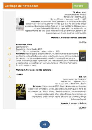 Catálogo de Novedades JULIO 2015
45
Gil Vilda, Jesús
A las afueras del mundo
Barcelona : Destino, 2015
301 p. ; 23 cm. -- (Ancora y delfín ; 1332)
Resumen: Un hombre, Jesús, presencia el suicidio de Krzysztof
Sobolewski y decide suplantar la vida que éste ha decidido arrojar
a la desembocadura del río Tees, en el mar del Norte. El impostor es
un español en el límite de su capacidad de resistencia, un
representante de una clase media en vías de extinción. Estamos en
Inglaterra en un futuro próximo, reconocible.
Materia: 1. Novela de la vida cotidiana
3S/9934
Hernández, Sónia
Los Pissimboni
Barcelona : Acantilado, 2015
255 p. ; 21 cm. -- (Narrativa del Acantilado ; 255)
Resumen: Nadie quería a los Pissimboni. Vivían en una casa cubierta
de hiedra en lo alto de una colina, lo suficientemente distanciada de
las demás casas como para que todo el mundo considerase que
vivían fuera del pueblo. Formaban una familia de muchos hermanos
y nadie sabía si el patriarca y su mujer, Ignacio y Martina Pissimboni,
todavía estaban vivos
Materia: 1. Novela de la vida cotidiana
3S/9971
Hill, Toni
Los Amantes de Hiroshima
[Barcelona] : Debolsillo, 2015
465 p. ; 22 cm. -- (Bestseller ; 910/6)
Resumen: Primavera de 2011. Unos okupas encuentran dos
cadáveres enterrados juntos. Los análisis revelan que se trata de
los cuerpos de Cristina Silva y Daniel Saavedra, una joven pareja
desaparecida cuatro años atrás. El caso tuvo siempre un
sospechoso claro: Ferran Badía, ex novio de Cristina y amigo
íntimo de Daniel.
Materia: 1. Novela policíaca
3S/9977
N
O
V
E
L
A
 