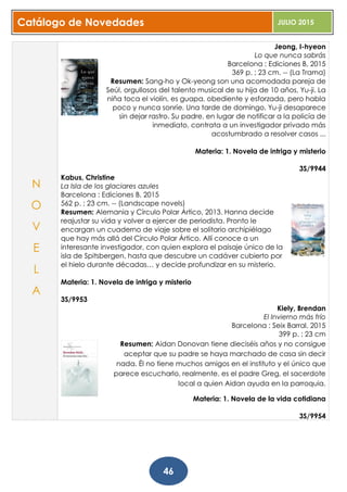 Catálogo de Novedades JULIO 2015
46
Jeong, I-hyeon
Lo que nunca sabrás
Barcelona : Ediciones B, 2015
369 p. ; 23 cm. -- (La Trama)
Resumen: Sang-ho y Ok-yeong son una acomodada pareja de
Seúl, orgullosos del talento musical de su hija de 10 años, Yu-ji. La
niña toca el violín, es guapa, obediente y esforzada, pero habla
poco y nunca sonríe. Una tarde de domingo, Yu-ji desaparece
sin dejar rastro. Su padre, en lugar de notificar a la policía de
inmediato, contrata a un investigador privado más
acostumbrado a resolver casos ...
Materia: 1. Novela de intriga y misterio
3S/9944
Kabus, Christine
La Isla de los glaciares azules
Barcelona : Ediciones B, 2015
562 p. ; 23 cm. -- (Landscape novels)
Resumen: Alemania y Círculo Polar Ártico, 2013. Hanna decide
reajustar su vida y volver a ejercer de periodista. Pronto le
encargan un cuaderno de viaje sobre el solitario archipiélago
que hay más allá del Círculo Polar Ártico. Allí conoce a un
interesante investigador, con quien explora el paisaje único de la
isla de Spitsbergen, hasta que descubre un cadáver cubierto por
el hielo durante décadas… y decide profundizar en su misterio.
Materia: 1. Novela de intriga y misterio
3S/9953
Kiely, Brendan
El Invierno más frío
Barcelona : Seix Barral, 2015
399 p. ; 23 cm
Resumen: Aidan Donovan tiene dieciséis años y no consigue
aceptar que su padre se haya marchado de casa sin decir
nada. Él no tiene muchos amigos en el instituto y el único que
parece escucharlo, realmente, es el padre Greg, el sacerdote
local a quien Aidan ayuda en la parroquia.
Materia: 1. Novela de la vida cotidiana
3S/9954
N
O
V
E
L
A
 