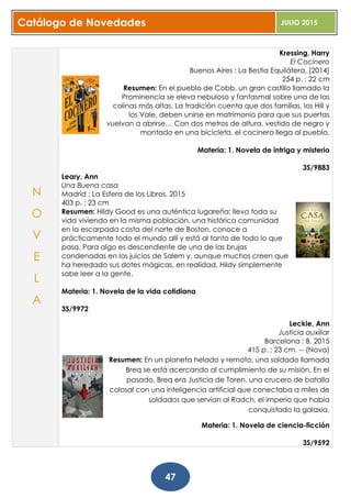 Catálogo de Novedades JULIO 2015
47
Kressing, Harry
El Cocinero
Buenos Aires : La Bestia Equilátera, [2014]
254 p. ; 22 cm
Resumen: En el pueblo de Cobb, un gran castillo llamado la
Prominencia se eleva nebuloso y fantasmal sobre una de las
colinas más altas. La tradición cuenta que dos familias, los Hill y
los Vale, deben unirse en matrimonio para que sus puertas
vuelvan a abrirse… Con dos metros de altura, vestido de negro y
montado en una bicicleta, el cocinero llega al pueblo.
Materia: 1. Novela de intriga y misterio
3S/9883
Leary, Ann
Una Buena casa
Madrid : La Esfera de los Libros, 2015
403 p. ; 23 cm
Resumen: Hildy Good es una auténtica lugareña: lleva toda su
vida viviendo en la misma población, una histórica comunidad
en la escarpada costa del norte de Boston, conoce a
prácticamente todo el mundo allí y está al tanto de todo lo que
pasa. Para algo es descendiente de una de las brujas
condenadas en los juicios de Salem y, aunque muchos creen que
ha heredado sus dotes mágicas, en realidad, Hildy simplemente
sabe leer a la gente.
Materia: 1. Novela de la vida cotidiana
3S/9972
Leckie, Ann
Justicia auxiliar
Barcelona : B, 2015
415 p. ; 23 cm. -- (Nova)
Resumen: En un planeta helado y remoto, una soldado llamada
Breq se está acercando al cumplimiento de su misión. En el
pasado, Breq era Justicia de Toren, una crucero de batalla
colosal con una inteligencia artificial que conectaba a miles de
soldados que servían al Radch, el imperio que había
conquistado la galaxia.
Materia: 1. Novela de ciencia-ficción
3S/9592
N
O
V
E
L
A
 