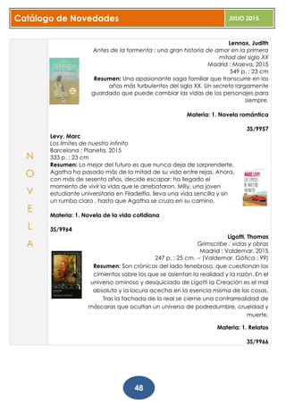 Catálogo de Novedades JULIO 2015
48
Lennox, Judith
Antes de la tormenta : una gran historia de amor en la primera
mitad del siglo XX
Madrid : Maeva, 2015
549 p. ; 23 cm
Resumen: Una apasionante saga familiar que transcurre en los
años más turbulentos del siglo XX. Un secreto largamente
guardado que puede cambiar las vidas de los personajes para
siempre.
Materia: 1. Novela romántica
3S/9957
Levy, Marc
Los límites de nuestro infinito
Barcelona : Planeta, 2015
333 p. ; 23 cm
Resumen: Lo mejor del futuro es que nunca deja de sorprenderte.
Agatha ha pasado más de la mitad de su vida entre rejas. Ahora,
con más de sesenta años, decide escapar: ha llegado el
momento de vivir la vida que le arrebataron. Milly, una joven
estudiante universitaria en Filadelfia, lleva una vida sencilla y sin
un rumbo claro , hasta que Agatha se cruza en su camino.
Materia: 1. Novela de la vida cotidiana
3S/9964
Ligotti, Thomas
Grimscribe : vidas y obras
Madrid : Valdemar, 2015
247 p. ; 25 cm. -- (Valdemar. Gótica ; 99)
Resumen: Son crónicas del lado tenebroso, que cuestionan los
cimientos sobre los que se asientan la realidad y la razón. En el
universo ominoso y desquiciado de Ligotti la Creación es el mal
absoluto y la locura acecha en la esencia misma de las cosas.
Tras la fachada de lo real se cierne una contrarrealidad de
máscaras que ocultan un universo de podredumbre, crueldad y
muerte.
Materia: 1. Relatos
3S/9966
N
O
V
E
L
A
 