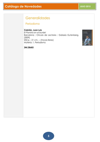 Catálogo de Novedades JULIO 2015
5
Generalidades
Periodismo
Cebrián, Juan Luis
El Pianista en el burdel
Barcelona : Círculo de Lectores : Galaxia Gutenberg,
[2009]
202 p. ; 21 cm. -- (Voces libres)
Materia: 1. Periodismo
3M/28683
 