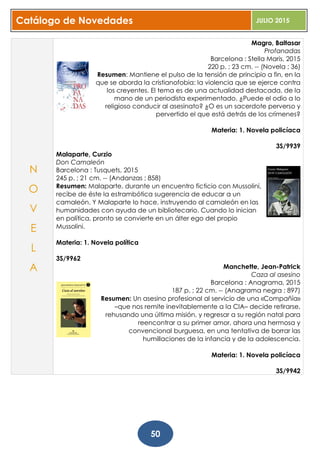 Catálogo de Novedades JULIO 2015
50
Magro, Baltasar
Profanadas
Barcelona : Stella Maris, 2015
220 p. ; 23 cm. -- (Novela ; 36)
Resumen: Mantiene el pulso de la tensión de principio a fin, en la
que se aborda la cristianofobia: la violencia que se ejerce contra
los creyentes. El tema es de una actualidad destacada, de la
mano de un periodista experimentado. ¿Puede el odio a lo
religioso conducir al asesinato? ¿O es un sacerdote perverso y
pervertido el que está detrás de los crímenes?
Materia: 1. Novela policíaca
3S/9939
Malaparte, Curzio
Don Camaleón
Barcelona : Tusquets, 2015
245 p. ; 21 cm. -- (Andanzas ; 858)
Resumen: Malaparte, durante un encuentro ficticio con Mussolini,
recibe de éste la estrambótica sugerencia de educar a un
camaleón. Y Malaparte lo hace, instruyendo al camaleón en las
humanidades con ayuda de un bibliotecario. Cuando lo inician
en política, pronto se convierte en un álter ego del propio
Mussolini.
Materia: 1. Novela política
3S/9962
Manchette, Jean-Patrick
Caza al asesino
Barcelona : Anagrama, 2015
187 p. ; 22 cm. -- (Anagrama negra ; 897)
Resumen: Un asesino profesional al servicio de una «Compañía»
–que nos remite inevitablemente a la CIA– decide retirarse,
rehusando una última misión, y regresar a su región natal para
reencontrar a su primer amor, ahora una hermosa y
convencional burguesa, en una tentativa de borrar las
humillaciones de la infancia y de la adolescencia.
Materia: 1. Novela policíaca
3S/9942
N
O
V
E
L
A
 
