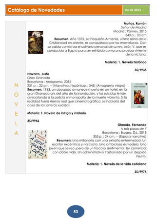 Catálogo de Novedades JULIO 2015
53
Muñoz, Ramón
Señor de Madrid
Madrid : Pàmies, 2015
540 p. ; 23 cm
Resumen: Año 1375. La Pequeña Armenia, último reino de la
Cristiandad en oriente, es conquistado por los mamelucos. Con
su caída comienza el calvario personal de su rey, León V, que es
conducido a Egipto para ser exhibido como una prueba viviente
de la victoria.
Materia: 1. Novela histórica
3S/9935
Navarro, Justo
Gran Granada
Barcelona : Anagrama, 2015
251 p. ; 22 cm. -- (Narrativas hispánicas ; 548) (Anagrama negra)
Resumen: 1963: un abogado amanece muerto en un hotel, en la
gran Granada gris del año de la inundación, y los suicidas le irán
arrebatando a la policía el monopolio de la muerte violenta. Si la
realidad fuera menos real que cinematográfica, se hablaría del
caso de los solteros suicidas.
Materia: 1. Novela de intriga y misterio
3S/9946
Olmeda, Fernando
A seis pasos de ti
Barcelona : Espasa, D.L. 2015
355 p. ; 24 cm. -- (Espasa narrativa)
Resumen: Una millonaria con una extraña enfermedad. Un
escritor excéntrico y narcisista. Una ambiciosa exmodelo. Una
joven que se recupera de un fracaso sentimental. Un comercial
con doble vida. Un administrativo trastornado por un despido
injusto.
Materia: 1. Novela de la vida cotidiana
3S/9974
N
O
V
E
L
A
 