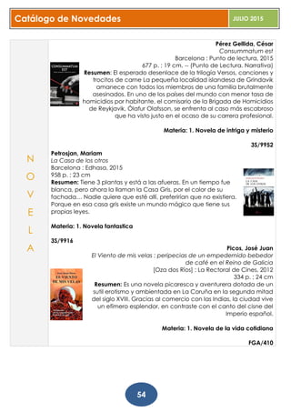 Catálogo de Novedades JULIO 2015
54
Pérez Gellida, César
Consummatum est
Barcelona : Punto de lectura, 2015
677 p. ; 19 cm. -- (Punto de Lectura. Narrativa)
Resumen: El esperado desenlace de la trilogía Versos, canciones y
trocitos de carne La pequeña localidad islandesa de Grindavik
amanece con todos los miembros de una familia brutalmente
asesinados. En uno de los países del mundo con menor tasa de
homicidios por habitante, el comisario de la Brigada de Homicidios
de Reykjavik, Ólafur Olafsson, se enfrenta al caso más escabroso
que ha visto justo en el ocaso de su carrera profesional.
Materia: 1. Novela de intriga y misterio
3S/9952
Petrosjan, Mariam
La Casa de los otros
Barcelona : Edhasa, 2015
958 p. ; 23 cm
Resumen: Tiene 3 plantas y está a las afueras. En un tiempo fue
blanca, pero ahora la llaman la Casa Gris, por el color de su
fachada… Nadie quiere que esté allí, preferirían que no existiera.
Porque en esa casa gris existe un mundo mágico que tiene sus
propias leyes.
Materia: 1. Novela fantastica
3S/9916
Picos, José Juan
El Viento de mis velas : peripecias de un empedernido bebedor
de café en el Reino de Galicia
[Oza dos Ríos] : La Rectoral de Cines, 2012
334 p. ; 24 cm
Resumen: Es una novela picaresca y aventurera dotada de un
sutil erotismo y ambientada en La Coruña en la segunda mitad
del siglo XVIII. Gracias al comercio con las Indias, la ciudad vive
un efímero esplendor, en contraste con el canto del cisne del
Imperio español.
Materia: 1. Novela de la vida cotidiana
FGA/410
N
O
V
E
L
A
 