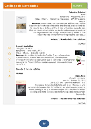 Catálogo de Novedades JULIO 2015
55
Puértolas, Soledad
El Fin
Barcelona : Anagrama, 2015
165 p. ; 22 cm. -- (Narrativas hispánicas ; 547) (Anagrama
negra)
Resumen: Una madre, tras contarle por teléfono a su hijo un
incidente que le hace entrever la ancianidad, el descontrol de
la vida, le dice: «Esto es el fin.» El hijo, un hombre casado, con
hijos, en plena edad adulta, recién llegado a casa después de
una larga jornada de trabajo, le responde: «¡Qué fin ni qué
nada! Ha sido un incidente desagradable, sólo eso...»
Materia: 1. Novela de la vida cotidiana
3S/9937
Queralt, María Pilar
Una gota de rocío
Barcelona : Stella Maris, 2015
170 p. ; 24 cm. -- (Novela ; NO33)
Resumen: La noble más bella de Castilla. El rey más cruel de
nuestra historia. Ambos trenzan una historia convertida en
leyenda: frente al acoso sexual al que es sometida María Coronel
por parte de Pedro I El Cruel, la dama optará por una decisión
dramática.
Materia: 1. Novela histórica
3S/9965
Ribas, Rosa
Pensión Leonardo
Madrid : Siruela, D.L. 2015
350 p. ; 21 cm. -- (Nuevos tiempos ; 310)
Resumen: El mundo de Eulalia, Lali, a sus 12 años, es una
promesa de historias. Las de los libros y los tebeos que comparte
con sus amigos, las que se cuentan por las calles del Poble Sec
y en el patio de la escuela, las de los huéspedes de la pensión
Leonardo.
Materia: 1. Novela de la vida cotidiana
3S/9963
N
O
V
E
L
A
 