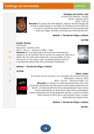 Catálogo de Novedades JULIO 2015
56
Rodrigues dos Santos, José
La Llave de Salomón : novela
Lisboa : Gradiva, 2015
622 p. ; 23 cm
Resumen: El cuerpo de Frank Bellamy, director de Tecnología de
la CIA, es descubierto en el CERN, en Ginebra, en el momento
en que los científicos están trabajando en la búsqueda del
bosón de Higgs, también conocido por Partícula de Dios.
Materia: 1. Novela de intriga y misterio
3S/9958
Rydahl, Thomas
El Ermitaño
Barcelona : Destino, 2015
653 p. ; 23 cm. -- (Ancora y delfín ; 1334)
Resumen: En una árida playa de la isla de Fuerteventura
aparece, en el maletero de un coche, el cuerpo sin vida de un
bebé. No hay restos del conductor, no hay huellas, no hay
denuncia, no hay, pues, caso. La policía quiere cerrar la
investigación para evitar otro escándalo Madeleine.
Materia: 1. Novela de intriga y misterio
3S/9956
Salem, Carlos
En el cielo no hay cerveza : (Un evangelio de cerveza-ficción)
Barcelona : Navona, 2015
429 p. ; 23 cm. -- (Navona negra ; 21)
Resumen: Un asesino en serie está eliminando a los más
conocidos periodistas de tele-basura. El principal sospechoso es
Diosito, un freak de efímera fama desaparecido hace 3 años
tras ser ridiculizado en directo por esos mismos periodistas.
Diosito aseguraba ser el hijo pequeño de Dios, venido a la Tierra
para superar la fama de su hermanastro Jesús, a quien
detestaba por obsecuente.
Materia: 1. Novela de intriga y misterio
3S/9961
N
O
V
E
L
A
 