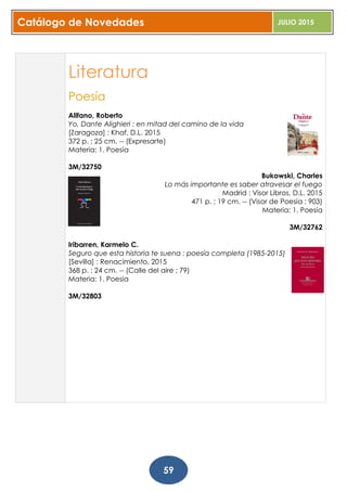 Catálogo de Novedades JULIO 2015
59
Literatura
Poesía
Alifano, Roberto
Yo, Dante Alighieri : en mitad del camino de la vida
[Zaragoza] : Khaf, D.L. 2015
372 p. ; 25 cm. -- (Expresarte)
Materia: 1. Poesía
3M/32750
Bukowski, Charles
Lo más importante es saber atravesar el fuego
Madrid : Visor Libros, D.L. 2015
471 p. ; 19 cm. -- (Visor de Poesía ; 903)
Materia: 1. Poesía
3M/32762
Iribarren, Karmelo C.
Seguro que esta historia te suena : poesía completa (1985-2015)
[Sevilla] : Renacimiento, 2015
368 p. ; 24 cm. -- (Calle del aire ; 79)
Materia: 1. Poesia
3M/32803
 