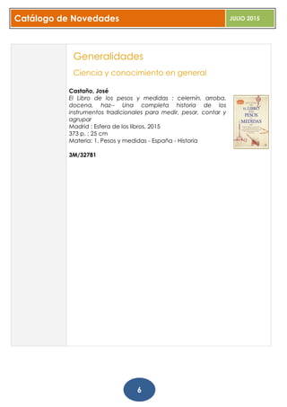 Catálogo de Novedades JULIO 2015
6
Generalidades
Ciencia y conocimiento en general
Castaño, José
El Libro de los pesos y medidas : celemín, arroba,
docena, haz-- Una completa historia de los
instrumentos tradicionales para medir, pesar, contar y
agrupar
Madrid : Esfera de los libros, 2015
373 p. ; 25 cm
Materia: 1. Pesos y medidas - España - Historia
3M/32781
 