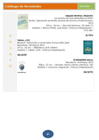 Catálogo de Novedades JULIO 2015
61
Salgado Martínez, Alejandro
Los sonetos de Jose María Blanco White
Sevilla : Diputación de Sevilla, Servicio de Archivo y Publicaciones,
2013
275 p. ; 24 cm. -- (Sección literatura ; 39. Serie 1ª)
Materia: 1. Blanco White, José María - Crítica e interpretación -
1775-1841
3L/1076
Tolkien, J.R.R.
Beowulf : traducción y comentario; incluye Sellic Spell
Barcelona : Minotauro, 2015
377 p. ; 25 cm. -- (Biblioteca J.R.R. Tolkien)
Materia: 1. Tolkien, J.R.R. - Crítica e interpretación
3M/32787
El UNAMUNO eterno
Barcelona : Anthropos, 2015
558 p. ; 21 cm. -- (Autores, textos y temas. Literatura ; 36)
Materia: 1. Unamuno, Miguel de - Crítica e interpretación
3M/32793
E
N
S
A
Y
O
 