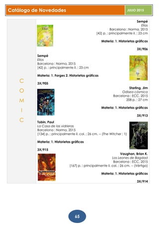 Catálogo de Novedades JULIO 2015
65
Sempé
Ellas
Barcelona : Norma, 2015
[42] p. : principalmente il. ; 23 cm
Materia: 1. Historietas gráficas
3X/906
Sempé
Ellos
Barcelona : Norma, 2015
[42] p. : principalmente il. ; 23 cm
Materia: 1. Forges 2. Historietas gráficas
3X/905
Starling, Jim
Odisea cósmica
Barcelona : ECC, 2015
208 p. ; 27 cm
Materia: 1. Historietas gráficas
3X/913
Tobin, Paul
La Casa de las vidrieras
Barcelona : Norma, 2015
[134] p. : principalmente il. col. ; 26 cm. -- (The Witcher ; 1)
Materia: 1. Historietas gráficas
3X/915
Vaughan, Brian K.
Los Leones de Bagdad
Barcelona : ECC, 2015
[167] p. : principalmente il. col. ; 26 cm. -- (Vértigo)
Materia: 1. Historietas gráficas
3X/914
C
O
M
I
C
 