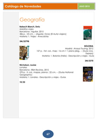 Catálogo de Novedades JULIO 2015
67
Geografía
Balasch Blanch, Enric
Malditos viajes
Barcelona : Aguilar, 2015
286 p. ; 23 cm. -- (Aguilar. Ocio) (El Autor viajero)
Materia: 1. Viajes - Anecdotas
3M/32798
BOLONIA
Madrid : Anaya Touring, 2012
127 p. : fot. col., map ; 16 cm + 1 plano pleg.. -- (Guía viva.
Express)
Materia: 1. Bolonia (Italia) - Descripción y viajes - Guías
3M/5370
Nicholson, Louise
Londres
Barcelona : RBA Revistas, 2015
270 p. : il. col., mapas, planos ; 22 cm. -- (Guías National
Geographic)
Materia: 1. Londres - Descripción y viajes - Guías
1K/35
 