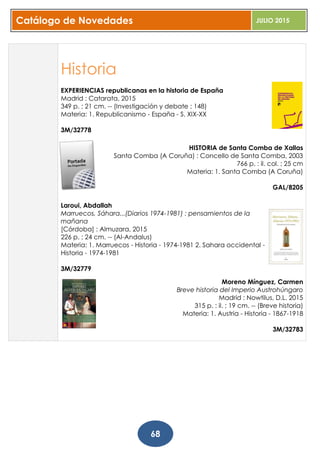 Catálogo de Novedades JULIO 2015
68
Historia
EXPERIENCIAS republicanas en la historia de España
Madrid : Catarata, 2015
349 p. ; 21 cm. -- (Investigación y debate ; 148)
Materia: 1. Republicanismo - España - S. XIX-XX
3M/32778
HISTORIA de Santa Comba de Xallas
Santa Comba (A Coruña) : Concello de Santa Comba, 2003
766 p. : il. col. ; 25 cm
Materia: 1. Santa Comba (A Coruña)
GAL/8205
Laroui, Abdallah
Marruecos, Sáhara...(Diarios 1974-1981) : pensamientos de la
mañana
[Córdoba] : Almuzara, 2015
226 p. ; 24 cm. -- (Al-Andalus)
Materia: 1. Marruecos - Historia - 1974-1981 2. Sahara occidental -
Historia - 1974-1981
3M/32779
Moreno Mínguez, Carmen
Breve historia del Imperio Austrohúngaro
Madrid : Nowtilus, D.L. 2015
315 p. : il. ; 19 cm. -- (Breve historia)
Materia: 1. Austria - Historia - 1867-1918
3M/32783
 
