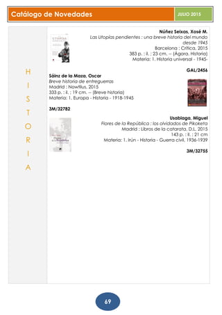 Catálogo de Novedades JULIO 2015
69
Núñez Seixas, Xosé M.
Las Utopías pendientes : una breve historia del mundo
desde 1945
Barcelona : Crítica, 2015
383 p. : il. ; 23 cm. -- (Ágora. Historia)
Materia: 1. Historia universal - 1945-
GAL/2456
Sáinz de la Maza, Oscar
Breve historia de entreguerras
Madrid : Nowtilus, 2015
333 p. : il. ; 19 cm. -- (Breve historia)
Materia: 1. Europa - Historia - 1918-1945
3M/32782
Usabiaga, Miguel
Flores de la República : los olvidados de Pikoketa
Madrid : Libros de la catarata, D.L. 2015
143 p. : il. ; 21 cm
Materia: 1. Irún - Historia - Guerra civil, 1936-1939
3M/32755
H
I
S
T
O
R
I
A
 