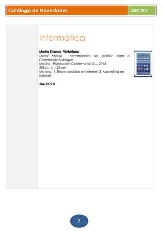 Catálogo de Novedades JULIO 2015
7
Informática
Martín Blanco, Victoriano
Social Media : herramientas de gestión para el
Community Manager
Madrid : Fundación Confemetal, D.L. 2015
205 p. : il. ; 22 cm
Materia: 1. Redes sociales en internet 2. Marketing en
internet
3M/32773
 