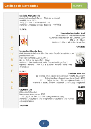 Catálogo de Novedades JULIO 2015
71
Escalera, Manuel de la
Muerte después de Reyes ; Cielo en la cárcel
Madrid : Akal, 2015
189 p. ; 22 cm. -- (Akal literaria ; 68)
Materia: 1. Presos políticos - España - 1939-1975
3Z/2018
Fernández Fernández, Xosé
Vicente Risco, mestre de mestres
Ourense : Deputación de Ourense, 2014
512 p. : il. ; 24 cm
Materia: 1. Risco, Vicente - Biografías
GAL/6050
Fernández-Miranda, Juan
El Guionista de la Transición : Torcuato Fernández-Miranda, el
profesor del Rey
Barcelona : Plaza & Janés, 2015
381 p., [24] p. de lám. : fot. ; 23 cm
Materia: 1. Fernández-Miranda, Torcuato - Biografías 2.
España - Historia - 1939-1975 3. España - Historia - 1975-1982
(Transición)
3Z/2012
Gardiner, John Eliot
La Música en el castillo del cielo : un retrato de Johann
Sebastian Bach Barcelona : Acantilado, 2015
921 p., [24] p. de lám. ; 21 cm. -- (Acantilado ; 312)
Materia: 1. Bach, Johann Sebastian (1685-1750) - Biografias
3Z/2017
Goytisolo, Luis
El Sueño de San Luis
Barcelona : Anagrama, 2015
113 p., [8] p. de lám. ; 22 cm. -- (Argumentos ; 480)
Materia: 1. Goytisolo, Luis - Biografías 2. Goytisolo, Luis - Crítica
e interpretación
3M/32784
B
I
O
G
R
A
F
Í
A
S
 