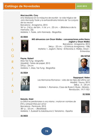 Catálogo de Novedades JULIO 2015
74
MacLauchlin, Cory
Una Mariposa en la máquina de escribir : la vida trágica de
John Kennedy Toole y la extraordinaria historia de "La conjura
de los necios"
Barcelona : Anagrama, 2015
361 p., [16] p. de lám. : il. bl. y n. ; 22 cm. -- (Biblioteca de la
memoria ; 33)
Materia: 1. Toole, John Kennedy - Biografías
3Z/2025
MIS almuerzos con Orson Welles : conversaciones entre Henry
Jaglom y Orson Welles
Barcelona : Anagrama, 2015
346 p. ; 22 cm. -- (Crónicas Anagrama ; 108)
Materia: 1. Jaglom, Henry - Entrevistas 2. Welles, Orson -
Entrevistas
3M/32768
Payne, Robert
Mao Tse-Tung : biografía
[Madrid] : Torres de papel, 2015
270 p. ; 24 cm
Materia: 1. Mao, Tse-Tung - Biografías
3Z/2024
Rappaport, Helen
Las Hermanas Romanov : vida de las hijas del último zar
Madrid : Taurus, 2015
568 p. : il. ; 24 cm
Materia: 1. Romanov, Casa de Rusia 2. Rusia - Historia -
Revolución, 1917-1921
3Z/2028
Rekarte, Iñaki
Lo Difícil es perdonarse a uno mismo : matar en nombre de
ETA y arrepentirse por amor
Barcelona : Península, 2015
381 p. ; 23 cm. -- (Realidad)
Materia: 1. Euskadi ta Askatasuna 2. Terrorismo - España
3Z/2023
B
I
O
G
R
A
F
Í
A
S
 