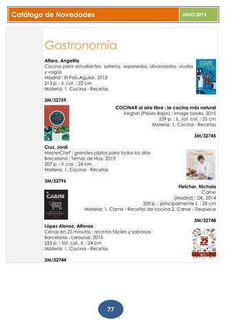 Catálogo de Novedades JULIO 2015
77
Gastronomía
Alfaro, Angelita
Cocina para estudiantes, solteros, separados, divorciados, viudos
y vagos
Madrid : El País-Aguilar, 2015
213 p. : il. col. ; 22 cm
Materia: 1. Cocina - Recetas
3M/32759
COCINAR al aire libre : la cocina más natural
Veghel (Países Bajos) : Image books, 2015
239 p. : il., fot. col. ; 25 cm
Materia: 1. Cocina - Recetas
3M/32745
Cruz, Jordi
MasterChef : grandes platos para todos los días
Barcelona : Temas de Hoy, 2015
207 p. : il. col. ; 24 cm
Materia: 1. Cocina - Recetas
3M/32796
Fletcher, Nichola
Carne
[Madrid] : DK, 2014
320 p. : principalmente il. ; 28 cm
Materia: 1. Carne - Recetas de cocina 2. Carne - Despiece
3M/32748
López Alonso, Alfonso
Cenas en 25 minutos : recetas fáciles y sabrosas
Barcelona : Larousse, 2015
255 p. : fot. col., il. ; 24 cm
Materia: 1. Cocina - Recetas
3M/32744
 