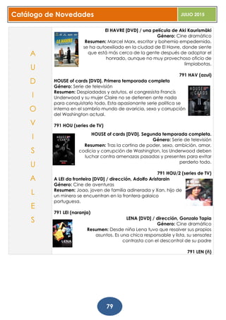 Catálogo de Novedades JULIO 2015
79
El HAVRE [DVD] / una película de Aki Kaurismäki
Género: Cine dramático
Resumen: Marcel Marx, escritor y bohemio empedernido,
se ha autoexiliado en la ciudad de El Havre, donde siente
que está más cerca de la gente después de adoptar el
honrado, aunque no muy provechoso oficio de
limpiabotas.
791 HAV (azul)
HOUSE of cards [DVD]. Primera temporada completa
Género: Serie de televisión
Resumen: Despiadados y astutos, el congresista Francis
Underwood y su mujer Claire no se detienen ante nada
para conquistarlo todo. Esta apasionante serie política se
interna en el sombrío mundo de avaricia, sexo y corrupción
del Washington actual.
791 HOU (series de TV)
HOUSE of cards [DVD]. Segunda temporada completa.
Género: Serie de televisión
Resumen: Tras la cortina de poder, sexo, ambición, amor,
codicia y corrupción de Washington, los Underwood deben
luchar contra amenazas pasadas y presentes para evitar
perderlo todo.
791 HOU/2 (series de TV)
A LEI da fronteira [DVD] / dirección, Adolfo Aristarain
Género: Cine de aventuras
Resumen: Joao, joven de familia adinerada y Xan, hijo de
un minero se encuentran en la frontera galaico
portuguesa.
791 LEI (naranja)
LENA [DVD] / dirección, Gonzalo Tapia
Género: Cine dramático
Resumen: Desde niña Lena tuvo que resolver sus propios
asuntos. Es una chica responsable y lista, su sensatez
contrasta con el descontrol de su padre
791 LEN (ñ)
A
U
D
I
O
V
I
S
U
A
L
E
S
 
