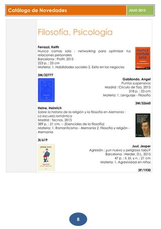 Catálogo de Novedades JULIO 2015
8
Filosofía, Psicología
Ferrazzi, Keith
Nunca comas solo : networking para optimizar tus
relaciones personales
Barcelona : Profit, 2015
223 p. ; 23 cm
Materia: 1. Habilidades sociales 2. Exito en los negocios
3M/32777
Gabilondo, Angel
Puntos suspensivos
Madrid : Círculo de Tiza, 2015
318 p. ; 23 cm
Materia: 1. Lenguaje - Filosofía
3M/32660
Heine, Heinrich
Sobre la historia de la religión y la filosofía en Alemania :
La escuela romántica
Madrid : Tecnos, 2015
389 p. ; 21 cm. -- (Esenciales de la filosofía)
Materia: 1. Romanticismo - Alemania 2. Filosofía y religión -
Alemania
3I/619
Juul, Jesper
Agresión : ¿un nuevo y peligroso tabú?
Barcelona : Herder, D.L. 2015
47 p. : il. bl. y n. ; 21 cm
Materia: 1. Agresividad en niños
3P/1930
 