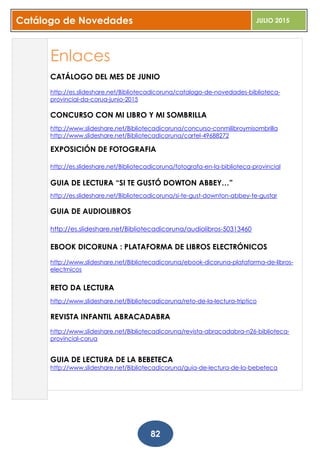 Catálogo de Novedades JULIO 2015
82
Enlaces
CATÁLOGO DEL MES DE JUNIO
http://es.slideshare.net/Bibliotecadicoruna/catalogo-de-novedades-biblioteca-
provincial-da-corua-junio-2015
CONCURSO CON MI LIBRO Y MI SOMBRILLA
http://www.slideshare.net/Bibliotecadicoruna/concurso-conmilibroymisombrilla
http://www.slideshare.net/Bibliotecadicoruna/cartel-49688272
EXPOSICIÓN DE FOTOGRAFIA
http://es.slideshare.net/Bibliotecadicoruna/fotografa-en-la-biblioteca-provincial
GUIA DE LECTURA “SI TE GUSTÓ DOWTON ABBEY…”
http://es.slideshare.net/Bibliotecadicoruna/si-te-gust-downton-abbey-te-gustar
GUIA DE AUDIOLIBROS
http://es.slideshare.net/Bibliotecadicoruna/audiolibros-50313460
EBOOK DICORUNA : PLATAFORMA DE LIBROS ELECTRÓNICOS
http://www.slideshare.net/Bibliotecadicoruna/ebook-dicoruna-plataforma-de-libros-
electrnicos
RETO DA LECTURA
http://www.slideshare.net/Bibliotecadicoruna/reto-de-la-lectura-triptico
REVISTA INFANTIL ABRACADABRA
http://www.slideshare.net/Bibliotecadicoruna/revista-abracadabra-n26-biblioteca-
provincial-corua
GUIA DE LECTURA DE LA BEBETECA
http://www.slideshare.net/Bibliotecadicoruna/guia-de-lectura-de-la-bebeteca
 