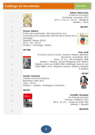 Catálogo de Novedades JULIO 2015
9
Palmer, María Jesús
El Tarot en tus manos
[Córdoba] : Arcopress, 2015
221 p. : il. bl. y n. ; 22 cm. -- (Mágica)
Materia: 1. Tarot
3M/5371
Pickren, Wade E.
El Libro de la psicología : del chamanismo a la
neurociencia de vanguardia, 250 hitos de la historia de la
psicología
[Madrid] : Librero, [2015]
527 p. : fot. ; 22 cm
Materia: 1. Psicología - Historia
3P/1928
Pons, Jordi
El Camino hacia la forma : Goethe, Webern, Balthasar
Barcelona : Acantilado, 2015
310 p. ; 21 cm. -- (El Acantilado ; 308)
Materia: 1. Goethe, Johann Wolfgang (1749-1832) 2.
Webern, Anton von (1883-1945) 3. Balthasar, Hans Urs von
(1905-1988) 4. Arte - Filosofía 5. Música - Estética y Filosofía
6. Estética
3N/327
Savater, Fernando
Voltaire contra los fanáticos
Barcelona : Ariel, 2015
166 p. ; 23 cm
Materia: 1. Voltaire - Antologías 2. Fanatismo
3N/370
Scaraffia, Giuseppe
Los Grandes placeres
Cáceres : Periférica, 2015
247 p. ; 21 cm. -- (Largo recorrido ; 86)
Materia: 1. Filosofía
3M/32769
F
I
L
O
S
O
F
Í
A
P
S
I
C
O
L
O
G
I
A
 