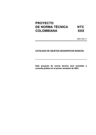 PROYECTO
DE NORMA TÉCNICA                      NTC
COLOMBIANA                            XXX

                                      2001-04-11




CATÁLOGO DE OBJETOS GEOGRÁFICOS BÁSICOS




Este proyecto de norma técnica será sometido a
consulta pública en el primer semestre de 2001.
 